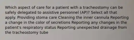 Which aspect of care for a patient with a tracheostomy can be safely delegated to assistive personnel (AP)? Select all that apply. Providing stoma care Cleaning the inner cannula Reporting a change in the color of secretions Reporting any changes in the patient's respiratory status Reporting unexpected drainage from the tracheostomy tube