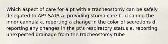 Which aspect of care for a pt with a tracheostomy can be safely delegated to AP? SATA a. providing stoma care b. cleaning the inner cannula c. reporting a change in the color of secretions d. reporting any changes in the pt's respiratory status e. reporting unexpected drainage from the tracheostomy tube