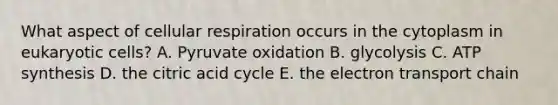 What aspect of cellular respiration occurs in the cytoplasm in eukaryotic cells? A. Pyruvate oxidation B. glycolysis C. ATP synthesis D. the citric acid cycle E. the electron transport chain