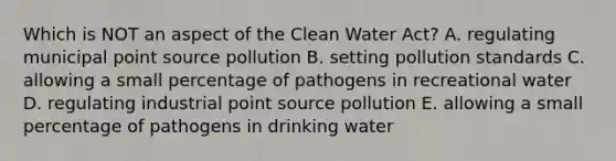 Which is NOT an aspect of the Clean Water Act? A. regulating municipal point source pollution B. setting pollution standards C. allowing a small percentage of pathogens in recreational water D. regulating industrial point source pollution E. allowing a small percentage of pathogens in drinking water