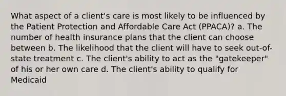 What aspect of a client's care is most likely to be influenced by the Patient Protection and Affordable Care Act (PPACA)? a. The number of health insurance plans that the client can choose between b. The likelihood that the client will have to seek out-of-state treatment c. The client's ability to act as the "gatekeeper" of his or her own care d. The client's ability to qualify for Medicaid