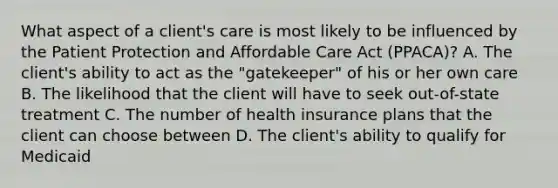 What aspect of a client's care is most likely to be influenced by the Patient Protection and Affordable Care Act (PPACA)? A. The client's ability to act as the "gatekeeper" of his or her own care B. The likelihood that the client will have to seek out-of-state treatment C. The number of health insurance plans that the client can choose between D. The client's ability to qualify for Medicaid