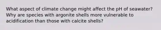 What aspect of climate change might affect the pH of seawater? Why are species with argonite shells more vulnerable to acidification than those with calcite shells?