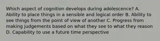 Which aspect of cognition develops during adolescence? A. Ability to place things in a sensible and logical order B. Ability to see things from the point of view of another C. Progress from making judgements based on what they see to what they reason D. Capability to use a future time perspective