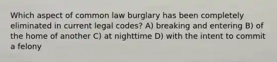 Which aspect of common law burglary has been completely eliminated in current legal codes? A) breaking and entering B) of the home of another C) at nighttime D) with the intent to commit a felony