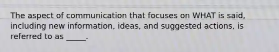 The aspect of communication that focuses on WHAT is said, including new information, ideas, and suggested actions, is referred to as _____.