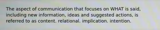 The aspect of communication that focuses on WHAT is said, including new information, ideas and suggested actions, is referred to as content. relational. implication. intention.