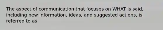 The aspect of communication that focuses on WHAT is said, including new information, ideas, and suggested actions, is referred to as