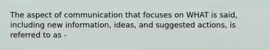 The aspect of communication that focuses on WHAT is said, including new information, ideas, and suggested actions, is referred to as -