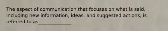 The aspect of communication that focuses on what is said, including new information, ideas, and suggested actions, is referred to as______________.