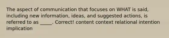 The aspect of communication that focuses on WHAT is said, including new information, ideas, and suggested actions, is referred to as _____. Correct! content context relational intention implication