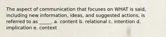 The aspect of communication that focuses on WHAT is said, including new information, ideas, and suggested actions, is referred to as _____. a. content b. relational c. intention d. implication e. context