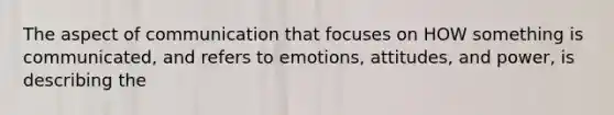 The aspect of communication that focuses on HOW something is communicated, and refers to emotions, attitudes, and power, is describing the