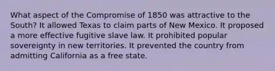 What aspect of the Compromise of 1850 was attractive to the South? It allowed Texas to claim parts of New Mexico. It proposed a more effective fugitive slave law. It prohibited popular sovereignty in new territories. It prevented the country from admitting California as a free state.