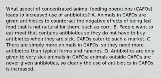 What aspect of concentrated animal feeding operations (CAFOs) leads to increased use of antibiotics? A. Animals in CAFOs are given antibiotics to counteract the negative effects of being fed food that is not natural for them, such as corn. B. People want to eat meat that contains antibiotics so they do not have to buy antibiotics when they are sick. CAFOs cater to such a market. C. There are simply more animals in CAFOs, so they need more antibiotics than typical farms and ranches. D. Antibiotics are only given to very sick animals in CAFOs; animals outside CAFOs are never given antibiotics, so clearly the use of antibiotics in CAFOs is increased.