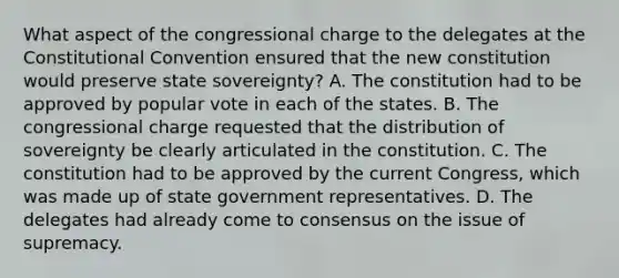 What aspect of the congressional charge to the delegates at the Constitutional Convention ensured that the new constitution would preserve state sovereignty? A. The constitution had to be approved by popular vote in each of the states. B. The congressional charge requested that the distribution of sovereignty be clearly articulated in the constitution. C. The constitution had to be approved by the current Congress, which was made up of state government representatives. D. The delegates had already come to consensus on the issue of supremacy.