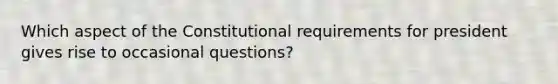 Which aspect of the Constitutional requirements for president gives rise to occasional questions?