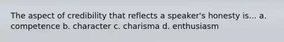 The aspect of credibility that reflects a speaker's honesty is... a. competence b. character c. charisma d. enthusiasm