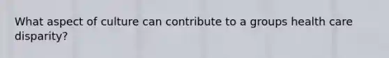 What aspect of culture can contribute to a groups health care disparity?