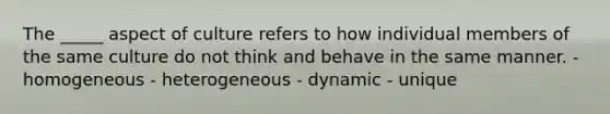 The _____ aspect of culture refers to how individual members of the same culture do not think and behave in the same manner. - homogeneous - heterogeneous - dynamic - unique