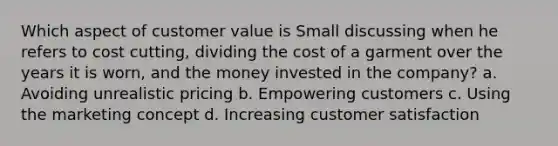 Which aspect of customer value is Small discussing when he refers to cost cutting, dividing the cost of a garment over the years it is worn, and the money invested in the company? a. Avoiding unrealistic pricing b. Empowering customers c. Using the marketing concept d. Increasing customer satisfaction