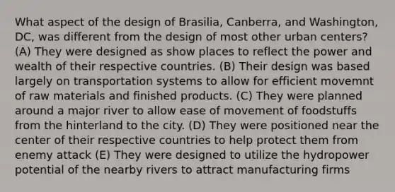 What aspect of the design of Brasilia, Canberra, and Washington, DC, was different from the design of most other urban centers? (A) They were designed as show places to reflect the power and wealth of their respective countries. (B) Their design was based largely on transportation systems to allow for efficient movemnt of raw materials and finished products. (C) They were planned around a major river to allow ease of movement of foodstuffs from the hinterland to the city. (D) They were positioned near the center of their respective countries to help protect them from enemy attack (E) They were designed to utilize the hydropower potential of the nearby rivers to attract manufacturing firms