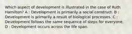 Which aspect of development is illustrated in the case of Ruth Hamilton? A : Development is primarily a social construct. B : Development is primarily a result of biological processes. C : Development follows the same sequence of steps for everyone. D : Development occurs across the life span.