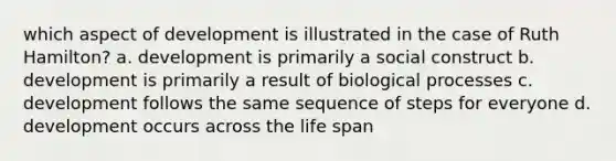 which aspect of development is illustrated in the case of Ruth Hamilton? a. development is primarily a social construct b. development is primarily a result of biological processes c. development follows the same sequence of steps for everyone d. development occurs across the life span