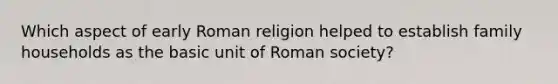 Which aspect of early Roman religion helped to establish family households as the basic unit of Roman society?