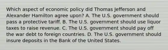 Which aspect of economic policy did Thomas Jefferson and Alexander Hamilton agree upon? A. The U.S. government should pass a protective tariff. B. The U.S. government should use liquor taxes to raise revenue. C. The U.S. government should pay off the war debt to foreign countries. D. The U.S. government should insure deposits in the Bank of the United States.