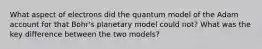 What aspect of electrons did the quantum model of the Adam account for that Bohr's planetary model could not? What was the key difference between the two models?