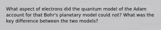 What aspect of electrons did the quantum model of the Adam account for that Bohr's planetary model could not? What was the key difference between the two models?