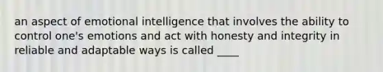 an aspect of emotional intelligence that involves the ability to control one's emotions and act with honesty and integrity in reliable and adaptable ways is called ____