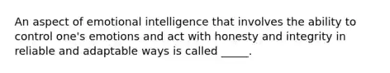 An aspect of emotional intelligence that involves the ability to control one's emotions and act with honesty and integrity in reliable and adaptable ways is called _____.