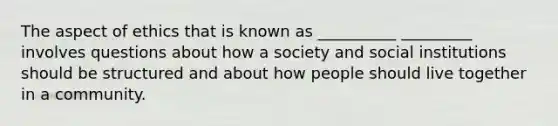 The aspect of ethics that is known as __________ _________ involves questions about how a society and social institutions should be structured and about how people should live together in a community.