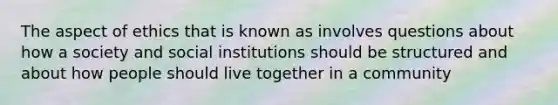 The aspect of ethics that is known as involves questions about how a society and social institutions should be structured and about how people should live together in a community