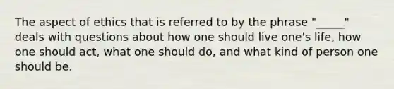 The aspect of ethics that is referred to by the phrase "_____" deals with questions about how one should live one's life, how one should act, what one should do, and what kind of person one should be.