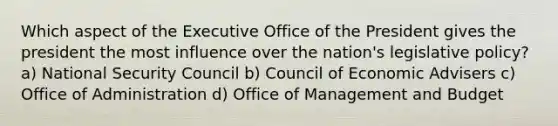 Which aspect of the Executive Office of the President gives the president the most influence over the nation's legislative policy? a) National Security Council b) Council of Economic Advisers c) Office of Administration d) Office of Management and Budget