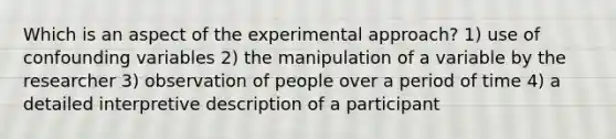 Which is an aspect of the experimental approach? 1) use of confounding variables 2) the manipulation of a variable by the researcher 3) observation of people over a period of time 4) a detailed interpretive description of a participant