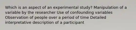 Which is an aspect of an experimental study? Manipulation of a variable by the researcher Use of confounding variables Observation of people over a period of time Detailed interpretative description of a participant