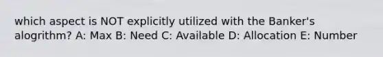 which aspect is NOT explicitly utilized with the Banker's alogrithm? A: Max B: Need C: Available D: Allocation E: Number