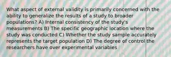 What aspect of external validity is primarily concerned with the ability to generalize the results of a study to broader populations? A) Internal consistency of the study's measurements B) The specific geographic location where the study was conducted C) Whether the study sample accurately represents the target population D) The degree of control the researchers have over experimental variables