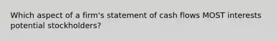 Which aspect of a firm's statement of cash flows MOST interests potential stockholders?