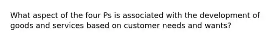 What aspect of the four Ps is associated with the development of goods and services based on customer needs and wants?