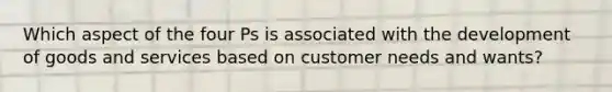 Which aspect of the four Ps is associated with the development of goods and services based on customer needs and wants?