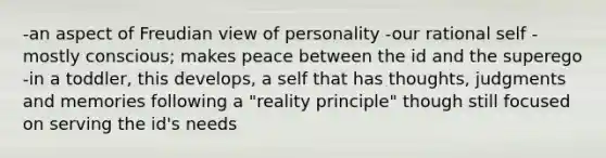 -an aspect of Freudian view of personality -our rational self -mostly conscious; makes peace between the id and the superego -in a toddler, this develops, a self that has thoughts, judgments and memories following a "reality principle" though still focused on serving the id's needs