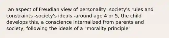 -an aspect of Freudian view of personality -society's rules and constraints -society's ideals -around age 4 or 5, the child develops this, a conscience internalized from parents and society, following the ideals of a "morality principle"