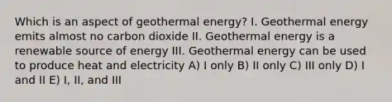 Which is an aspect of <a href='https://www.questionai.com/knowledge/k0ByJmKmtu-geothermal-energy' class='anchor-knowledge'>geothermal energy</a>? I. Geothermal energy emits almost no carbon dioxide II. Geothermal energy is a renewable source of energy III. Geothermal energy can be used to produce heat and electricity A) I only B) II only C) III only D) I and II E) I, II, and III