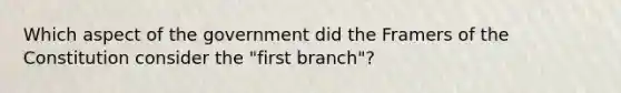 Which aspect of the government did the Framers of the Constitution consider the "first branch"?