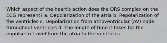 Which aspect of the heart's action does the QRS complex on the ECG represent? a. Depolarization of the atria b. Repolarization of the ventricles c. Depolarization from atrioventricular (AV) node throughout ventricles d. The length of time it takes for the impulse to travel from the atria to the ventricles